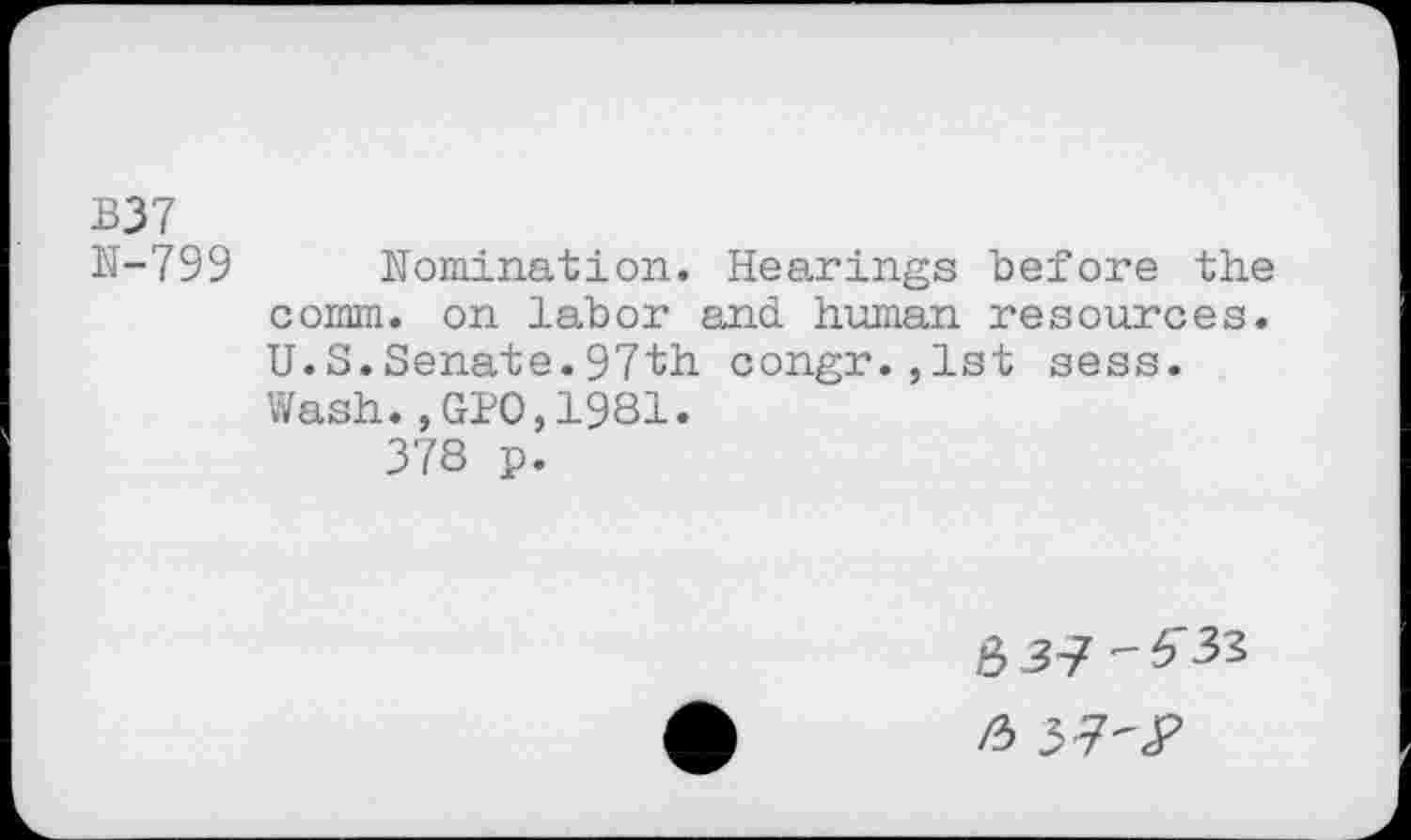 ﻿B37
N-799 Nomination. Hearings before the comm, on labor and human resources. U.S.Senate.97th congr.,1st sess. Wash.,GPO,1981.
378 p.
837'"^
/3 37-JP